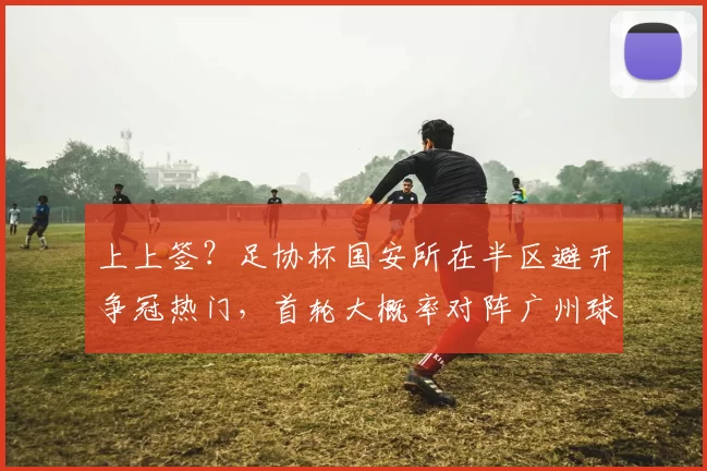 上上签?足协杯国安所在半区避开争冠热门,首轮大概率对阵广州球队_对手_中超_赛季