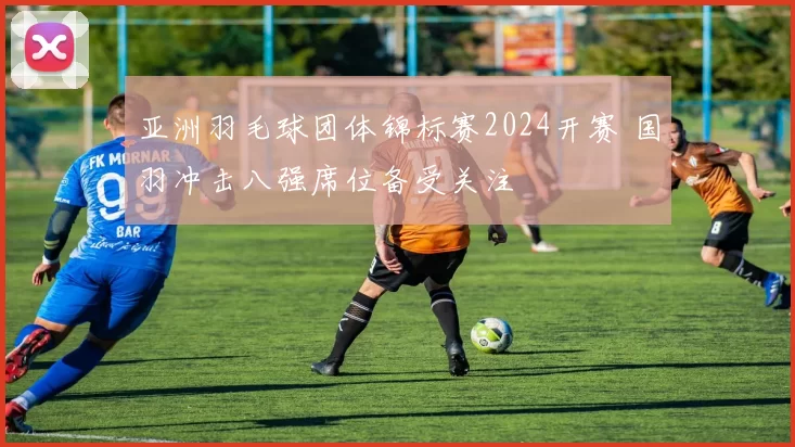 亚洲羽毛球团体锦标赛2024开赛 国羽冲击八强席位备受关注