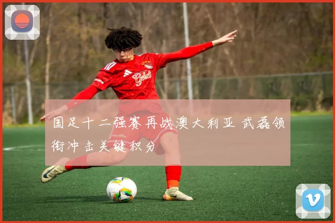 国足十二强赛再战澳大利亚 武磊领衔冲击关键积分